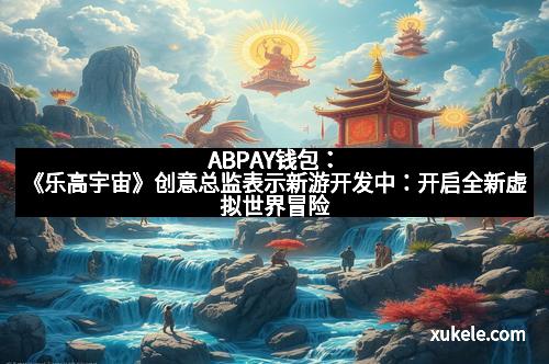ABPAY钱包：《乐高宇宙》创意总监表示新游开发中：开启全新虚拟世界冒险
